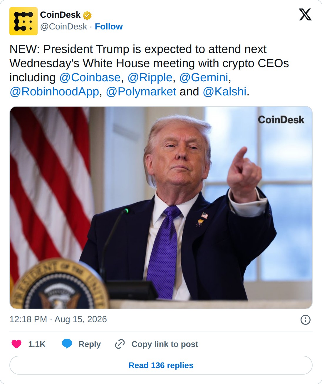 @CoinDesk op X: CoinDesk @CoinDesk · Follow NEW: President Trump is expected to attend next Wednesday's White House meeting with crypto CEOs including @Coinbase, @Ripple, @Gemini, @RobinhoodApp, @Polymarket and @Kalshi. 12:18 PM · Aug 15, 2026 1.1K Reply Copy link to post Read 136 replies