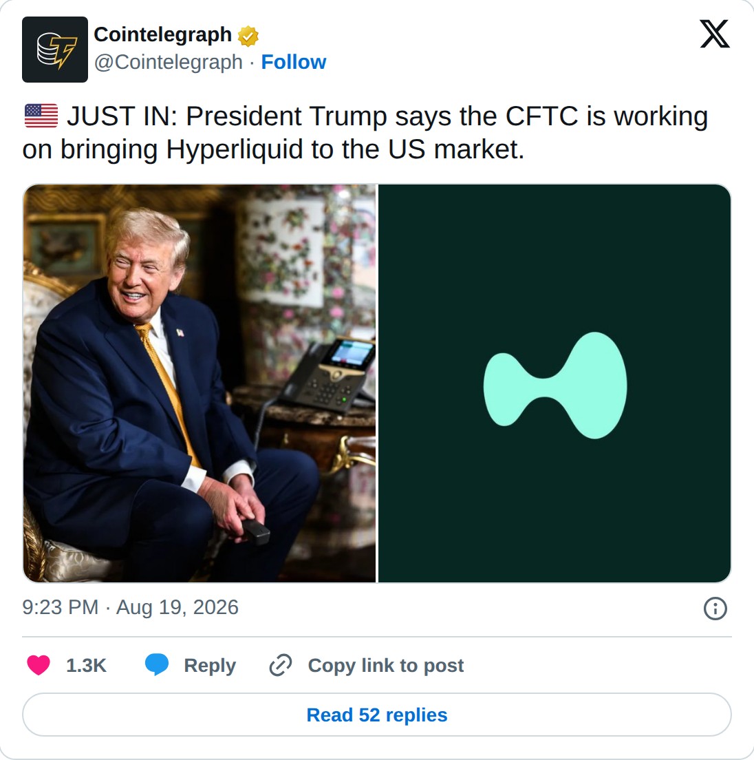 @Cointelegraph op X: Cointelegraph @Cointelegraph · Follow JUST IN: President Trump says the CFTC is working on bringing Hyperliquid to the US market. 9:23 PM · Aug 19, 2026 1.3K Reply Copy link to post Read 52 replies