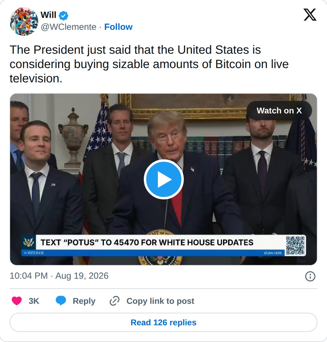 @WClemente op X: Will @WClemente · Follow The President just said that the United States is considering buying sizable amounts of Bitcoin on live television. Watch on X 10:04 PM · Aug 19, 2026 3K Reply Copy link to post Read 126 replies