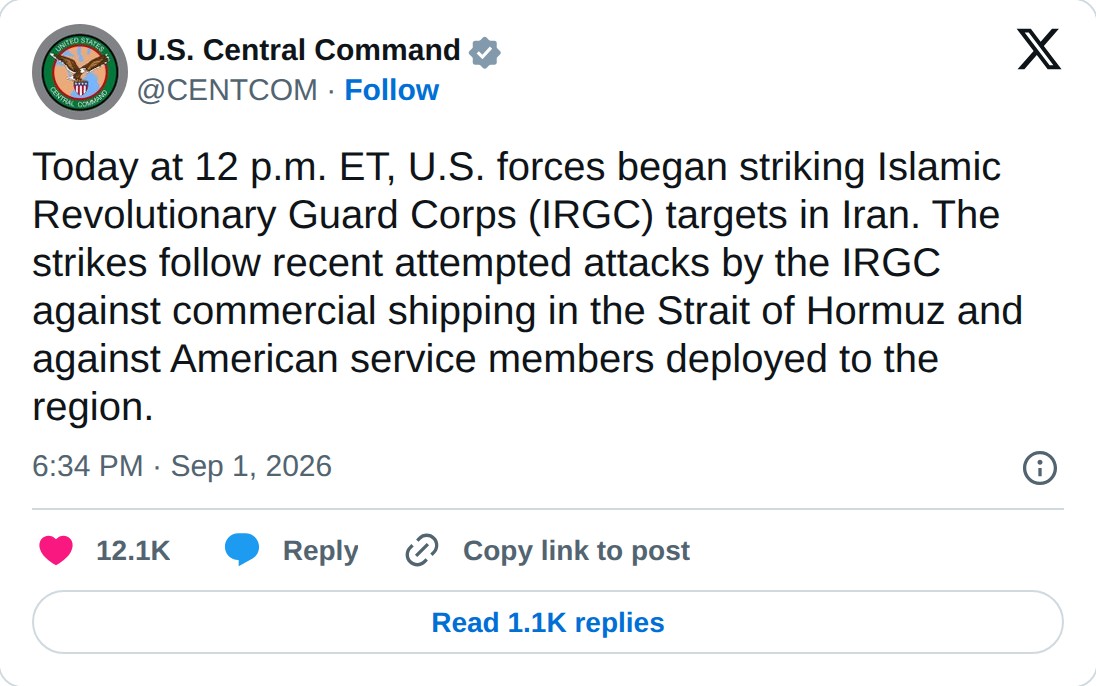 @CENTCOM op X: U.S. Central Command @CENTCOM · Follow Today at 12 p.m. ET, U.S. forces began striking Islamic Revolutionary Guard Corps (IRGC) targets in Iran. The strikes follow recent attempted attacks by the IRGC against commercial shipping in the Strait of Hormuz and against American service mem