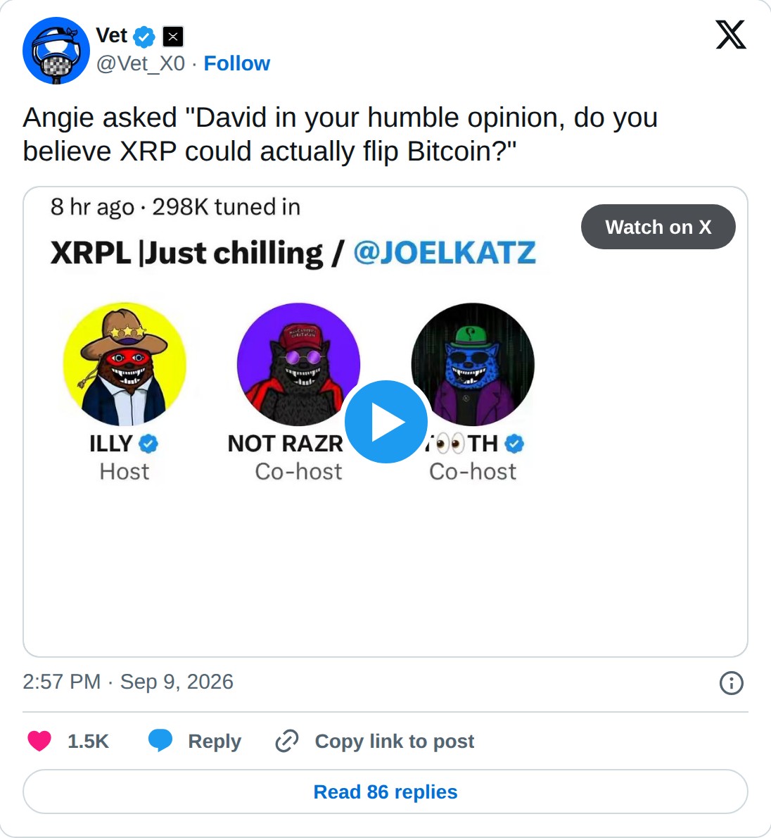 @Vet_X0 op X: Vet @Vet_X0 · Follow Angie asked "David in your humble opinion, do you believe XRP could actually flip Bitcoin?" Watch on X 2:57 PM · Sep 9, 2026 1.5K Reply Copy link to post Read 86 replies