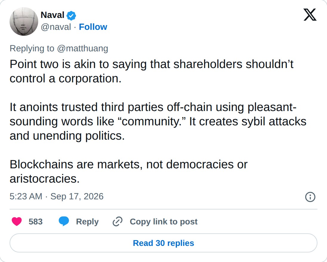 @naval op X: Naval @naval · Follow Replying to @matthuang Point two is akin to saying that shareholders shouldn’t control a corporation. It anoints trusted third parties off-chain using pleasant-sounding words like “community.” It creates sybil attacks and unending politics. Blockchains are markets,