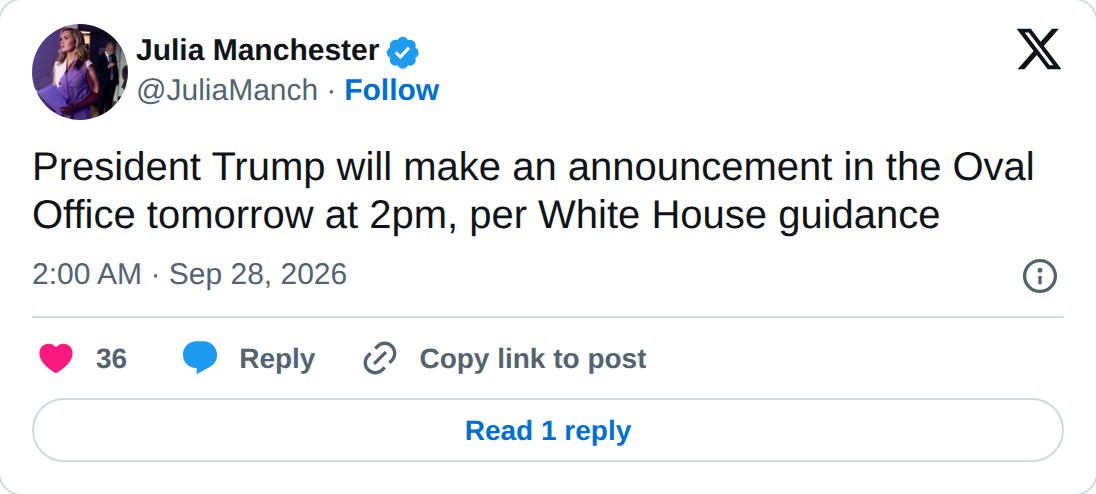 @JuliaManch op X: Julia Manchester @JuliaManch · Follow President Trump will make an announcement in the Oval Office tomorrow at 2pm, per White House guidance 2:00 AM · Sep 28, 2026 36 Reply Copy link to post Read 1 reply