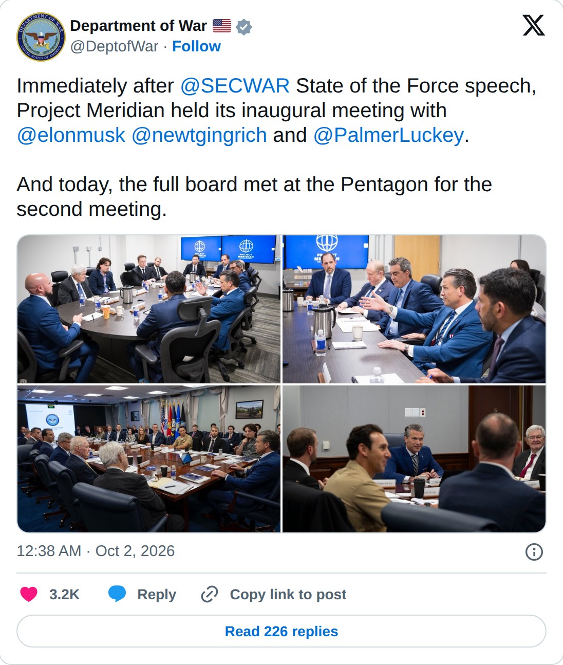 @DeptofWar op X: Department of War @DeptofWar · Follow Immediately after @SECWAR State of the Force speech, Project Meridian held its inaugural meeting with @elonmusk @newtgingrich and @PalmerLuckey. And today, the full board met at the Pentagon for the second meeting. 12:38 AM · Oct 2, 2026 3.2K Re