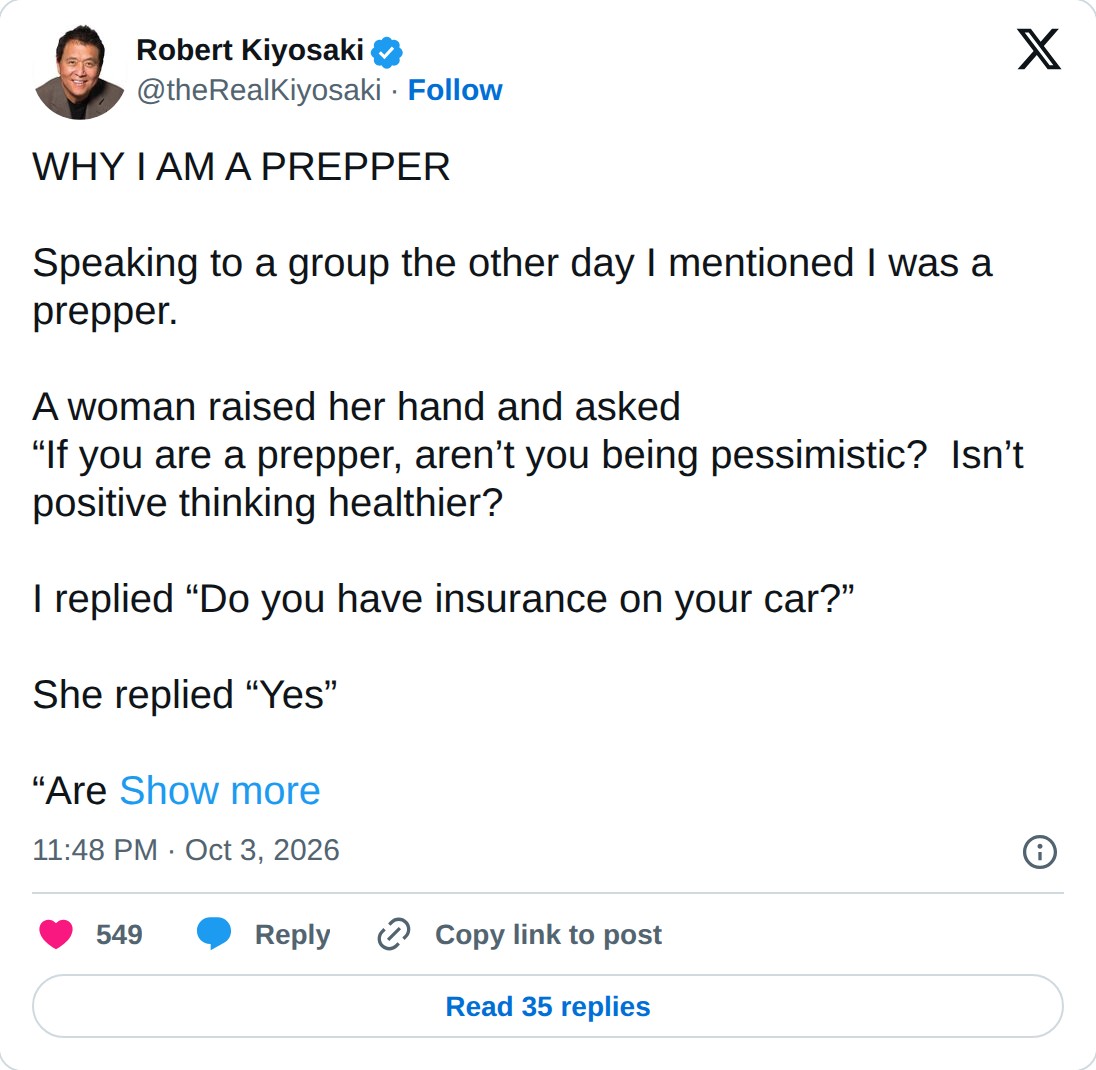 @theRealKiyosaki op X: Robert Kiyosaki @theRealKiyosaki · Follow WHY I AM A PREPPER Speaking to a group the other day I mentioned I was a prepper. A woman raised her hand and asked “If you are a prepper, aren’t you being pessimistic? Isn’t positive thinking healthier? I replied “Do you have insuranc