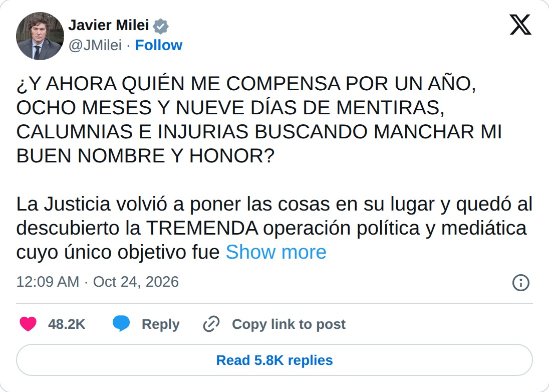 @JMilei op X: Javier Milei @JMilei · Follow ¿Y AHORA QUIÉN ME COMPENSA POR UN AÑO, OCHO MESES Y NUEVE DÍAS DE MENTIRAS, CALUMNIAS E INJURIAS BUSCANDO MANCHAR MI BUEN NOMBRE Y HONOR? La Justicia volvió a poner las cosas en su lugar y quedó al descubierto la TREMENDA operación política y mediática cuy