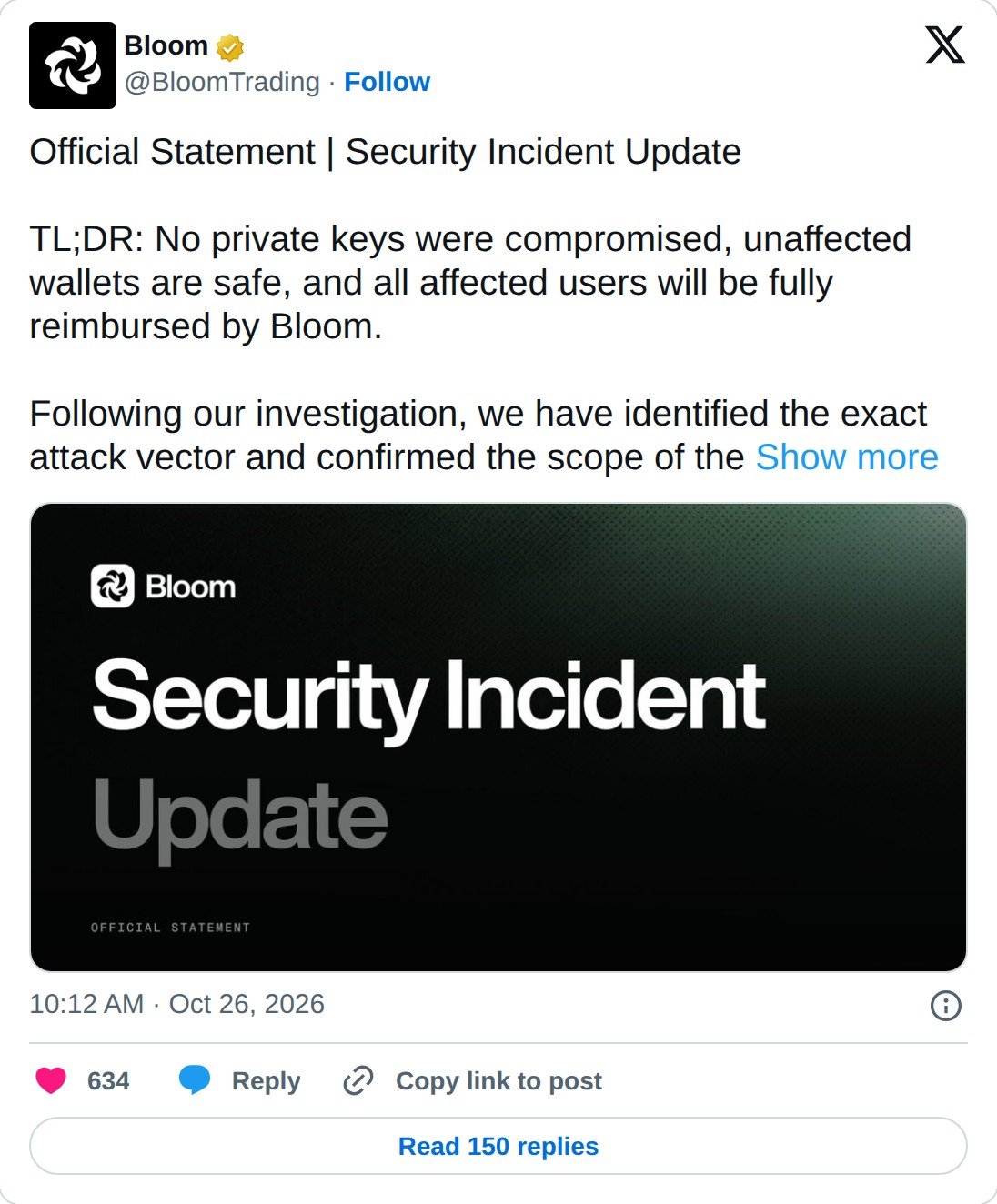 @BloomTrading op X: Bloom @BloomTrading · Follow Official Statement | Security Incident Update TL;DR: No private keys were compromised, unaffected wallets are safe, and all affected users will be fully reimbursed by Bloom. Following our investigation, we have identified the exact attack vector and c